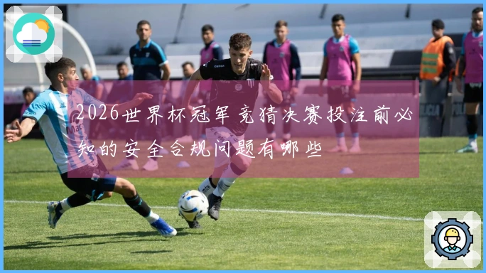2026世界杯冠军竞猜决赛投注前必知的安全合规问题有哪些