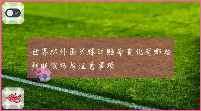 世界杯外围买球时赔率变化有哪些判断技巧与注意事项